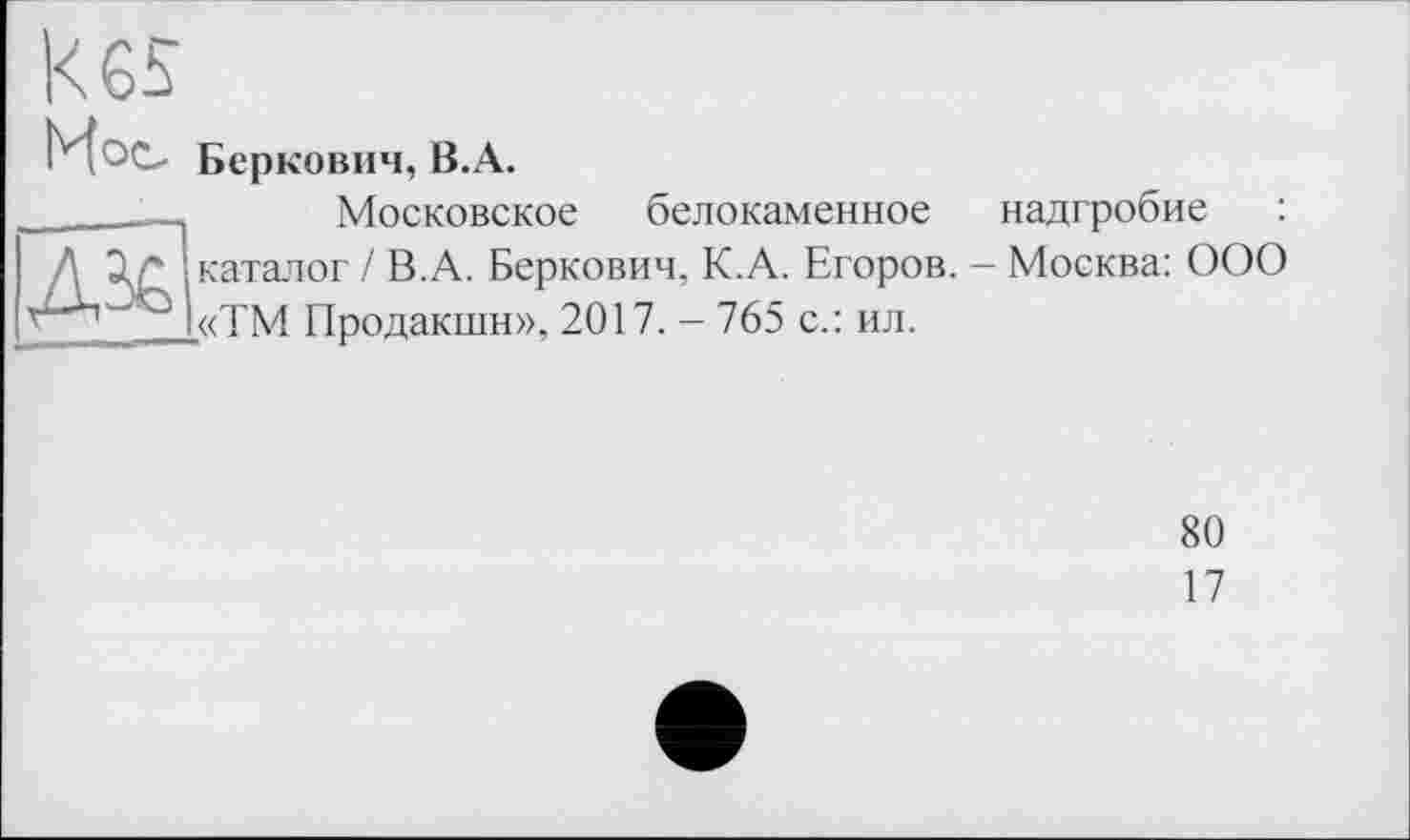 ﻿Kes Мое.

Беркович, B.A.
Московское белокаменное надгробие : каталог / В.А. Беркович, К.А. Егоров. - Москва: ООО «ТМ Продакшн», 2017. - 765 с.: ил.
80
17